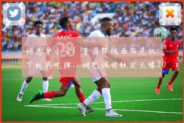 姆总要小心！皇马锋线面临危机：下轮再吃牌，姆巴佩将铁定无缘2026年与巴萨的国家德比