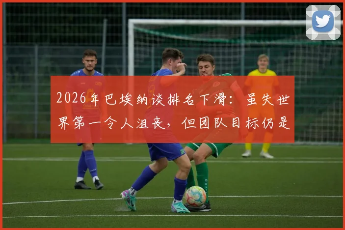 2026年巴埃纳谈排名下滑:虽失世界第一令人沮丧,但团队目标仍是赢得每场球赛