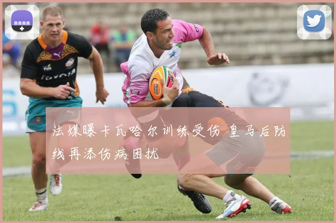 法媒曝卡瓦哈尔训练受伤 皇马后防线再添伤病困扰