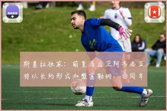 斯基拉独家：前皇马后卫阿韦洛亚将以长约形式加盟富勒姆，合同年限及球员生涯新展望解析